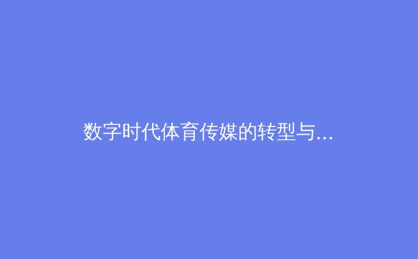 数字时代体育传媒的转型与挑战：从东京奥运到巴黎周期的传播革命 - 3