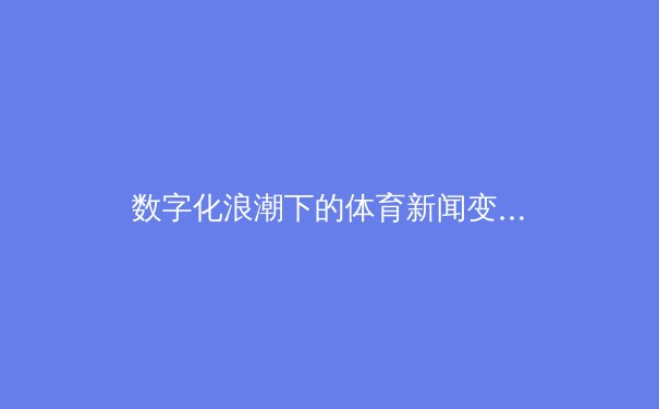 数字化浪潮下的体育新闻变革：从实时数据到沉浸式体验的演进之路 - 3