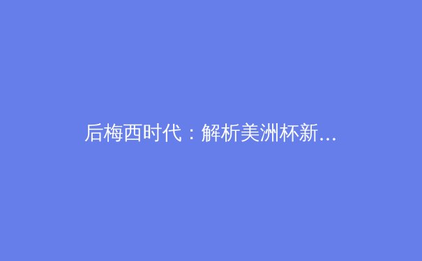 后梅西时代：解析美洲杯新王阿根廷的战术变革与未来挑战 - 2