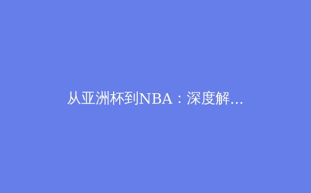 从亚洲杯到NBA：深度解析现代体育的战术革新与商业浪潮 - 3